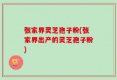 张家界灵芝孢子粉(张家界出产的灵芝孢子粉)