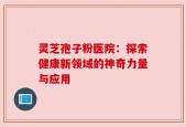 灵芝孢子粉医院：探索健康新领域的神奇力量与应用