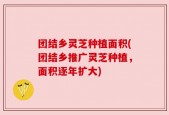 团结乡灵芝种植面积(团结乡推广灵芝种植，面积逐年扩大)