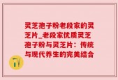 灵芝孢子粉老段家的灵芝片_老段家优质灵芝孢子粉与灵芝片：传统与现代养生的完美结合