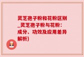 灵芝孢子粉和花粉区别_灵芝孢子粉与花粉：成分、功效及应用差异解析)