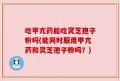 吃甲亢药能吃灵芝孢子粉吗(能同时服用甲亢药和灵芝孢子粉吗？)