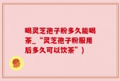 喝灵芝孢子粉多久能喝茶_“灵芝孢子粉服用后多久可以饮茶”)