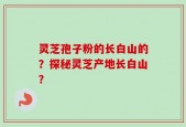 灵芝孢子粉的长白山的？探秘灵芝产地长白山？