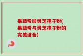 果蔬粉加灵芝孢子粉(果蔬粉与灵芝孢子粉的完美结合)