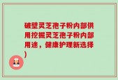 破壁灵芝孢子粉内部供用挖掘灵芝孢子粉内部用途，健康护理新选择)