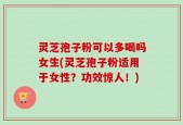 灵芝孢子粉可以多喝吗女生(灵芝孢子粉适用于女性？功效惊人！)