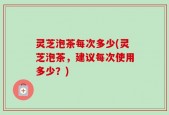 灵芝泡茶每次多少(灵芝泡茶，建议每次使用多少？)