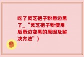 吃了灵芝孢子粉唇边黑了_“灵芝孢子粉使用后唇边变黑的原因及解决方法”)