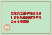 敖东灵芝孢子粉的用量？吉林敖东破壁孢子粉没有小看帽标