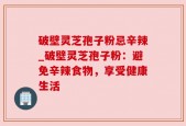 破壁灵芝孢子粉忌辛辣_破壁灵芝孢子粉：避免辛辣食物，享受健康生活
