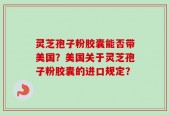 灵芝孢子粉胶囊能否带美国？美国关于灵芝孢子粉胶囊的进口规定？