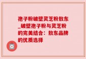 孢子粉破壁灵芝粉敖东_破壁孢子粉与灵芝粉的完美结合：敖东品牌的优质选择