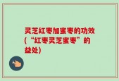 灵芝红枣加蜜枣的功效(“红枣灵芝蜜枣”的益处)