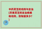 中药灵芝的功效与主治(药用灵芝的主治疾病和功效，你知道多少？)