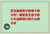 灵芝破壁袍子粉哪个牌子好？破壁灵芝孢子粉十大品牌排行榜什么牌子好