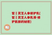 皙玥灵芝人参修护乳(皙玥灵芝人参乳液-修护肌肤的秘密)