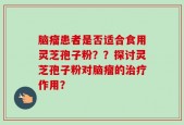 脑瘤患者是否适合食用灵芝孢子粉？？探讨灵芝孢子粉对脑瘤的治疗作用？