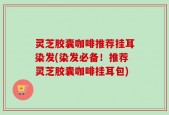 灵芝胶囊咖啡推荐挂耳染发(染发必备！推荐灵芝胶囊咖啡挂耳包)