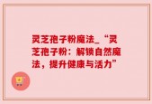 灵芝孢子粉魔法_“灵芝孢子粉：解锁自然魔法，提升健康与活力”