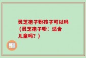 灵芝孢子粉孩子可以吗 (灵芝孢子粉：适合儿童吗？)