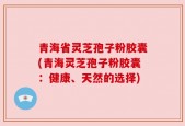 青海省灵芝孢子粉胶囊(青海灵芝孢子粉胶囊：健康、天然的选择)
