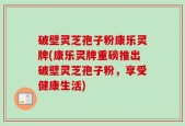 破壁灵芝孢子粉康乐灵牌(康乐灵牌重磅推出破壁灵芝孢子粉，享受健康生活)