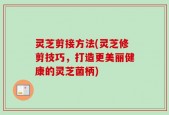 灵芝剪接方法(灵芝修剪技巧，打造更美丽健康的灵芝菌柄)