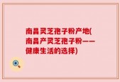 南昌灵芝孢子粉产地(南昌产灵芝孢子粉——健康生活的选择)