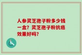 人参灵芝孢子粉多少钱一盒？灵芝孢子粉抗癌效果好吗？