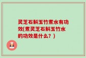 灵芝石斛玉竹煮水有功效(煮灵芝石斛玉竹水的功效是什么？)