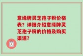 意缘牌灵芝孢子粉价格表？详细介绍意缘牌灵芝孢子粉的价格及购买渠道？