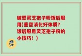 破壁灵芝孢子粉饭后服用(重塑消化好体质？饭后服用灵芝孢子粉的小技巧！)