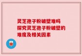 灵芝孢子粉破壁难吗 探究灵芝孢子粉破壁的难度及相关因素
