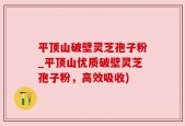 平顶山破壁灵芝孢子粉_平顶山优质破壁灵芝孢子粉，高效吸收)