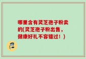 哪里含有灵芝孢子粉卖的(灵芝孢子粉出售，健康好礼不容错过！)