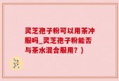 灵芝孢子粉可以用茶冲服吗_灵芝孢子粉能否与茶水混合服用？)