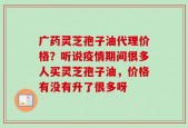 广药灵芝孢子油代理价格？听说疫情期间很多人买灵芝孢子油，价格有没有升了很多呀