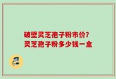 破壁灵芝孢子粉市价？灵芝孢子粉多少钱一盒