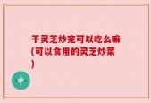 干灵芝炒完可以吃么嘛(可以食用的灵芝炒菜)
