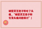破壁灵芝孢子粉吃了头痛_“破壁灵芝孢子粉引发头痛问题探讨”)