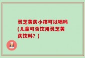 灵芝黄芪小孩可以喝吗(儿童可否饮用灵芝黄芪饮料？)