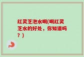 红灵芝泡水喝(喝红灵芝水的好处，你知道吗？)