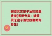 破壁灵芝孢子油软胶囊香港(香港专卖！破壁灵芝孢子油软胶囊助你养生)