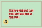 灵芝孢子粉是放疗之前吃吗(放疗前可食用灵芝孢子粉)