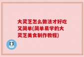 大灵芝怎么做法才好吃又简单(简单易学的大灵芝美食制作教程)