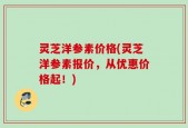 灵芝洋参素价格(灵芝洋参素报价，从优惠价格起！)