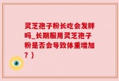 灵芝孢子粉长吃会发胖吗_长期服用灵芝孢子粉是否会导致体重增加？)