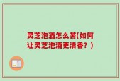 灵芝泡酒怎么苦(如何让灵芝泡酒更清香？)