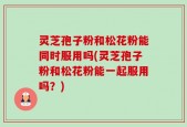 灵芝孢子粉和松花粉能同时服用吗(灵芝孢子粉和松花粉能一起服用吗？)